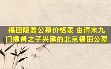 福田陵园公墓价格表 由清末九门提督之子兴建的北京福田公墓